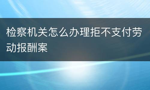 检察机关怎么办理拒不支付劳动报酬案