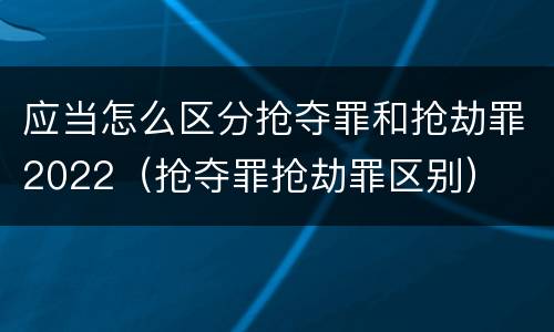 应当怎么区分抢夺罪和抢劫罪2022（抢夺罪抢劫罪区别）