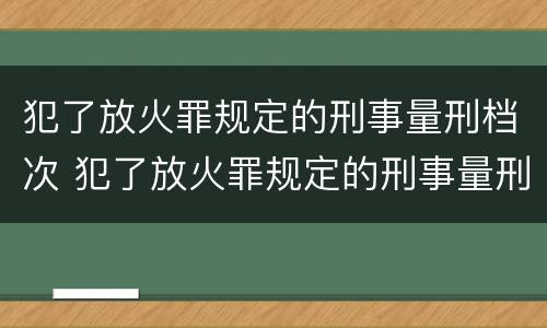犯了放火罪规定的刑事量刑档次 犯了放火罪规定的刑事量刑档次是多少