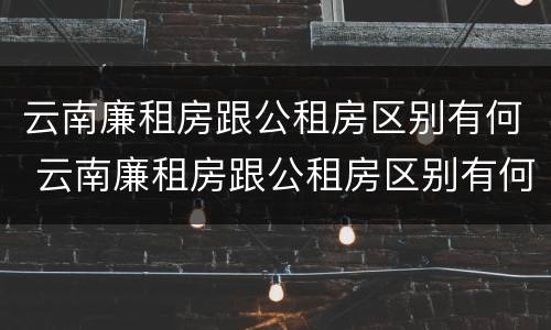 云南廉租房跟公租房区别有何 云南廉租房跟公租房区别有何联系