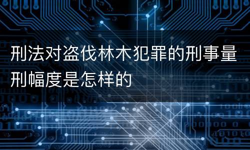刑法对盗伐林木犯罪的刑事量刑幅度是怎样的