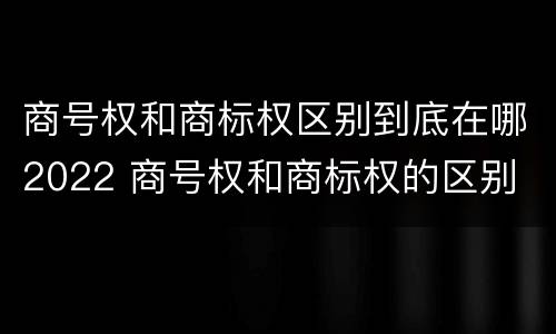 商号权和商标权区别到底在哪2022 商号权和商标权的区别