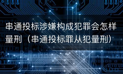 串通投标涉嫌构成犯罪会怎样量刑（串通投标罪从犯量刑）