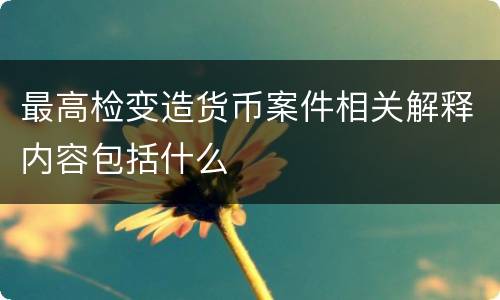 最高检变造货币案件相关解释内容包括什么