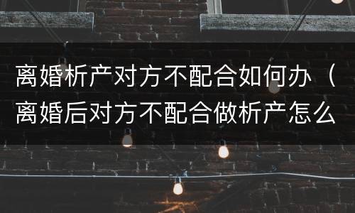离婚析产对方不配合如何办（离婚后对方不配合做析产怎么办）