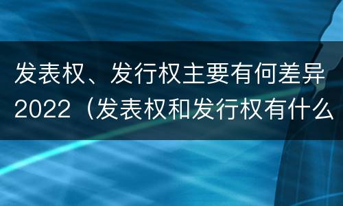 发表权、发行权主要有何差异2022（发表权和发行权有什么区别）