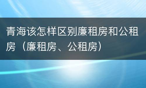 青海该怎样区别廉租房和公租房（廉租房、公租房）