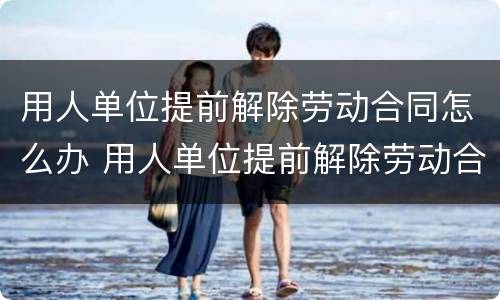 用人单位提前解除劳动合同怎么办 用人单位提前解除劳动合同怎么办