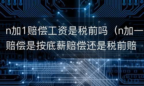 n加1赔偿工资是税前吗（n加一赔偿是按底薪赔偿还是税前赔偿）