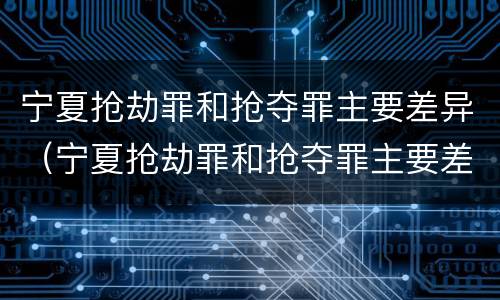 宁夏抢劫罪和抢夺罪主要差异（宁夏抢劫罪和抢夺罪主要差异是什么）