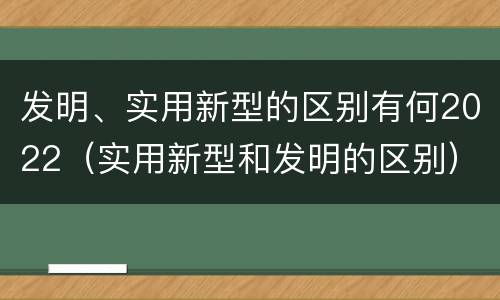发明、实用新型的区别有何2022（实用新型和发明的区别）