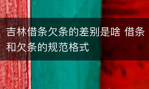 吉林借条欠条的差别是啥 借条和欠条的规范格式