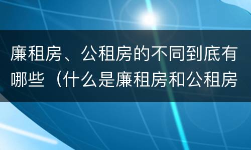 廉租房、公租房的不同到底有哪些（什么是廉租房和公租房两个有什么特点）