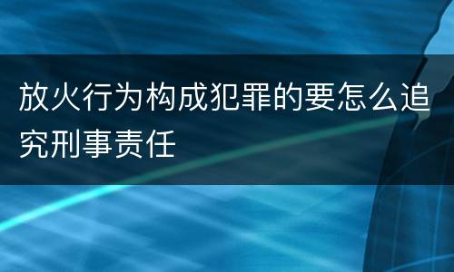 放火行为构成犯罪的要怎么追究刑事责任