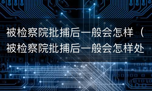 被检察院批捕后一般会怎样（被检察院批捕后一般会怎样处理呢）