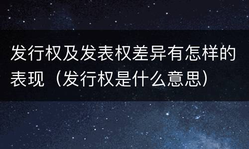发行权及发表权差异有怎样的表现（发行权是什么意思）