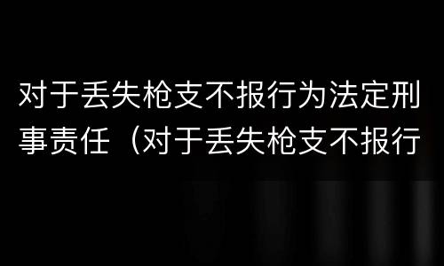 对于丢失枪支不报行为法定刑事责任（对于丢失枪支不报行为法定刑事责任人的处罚）