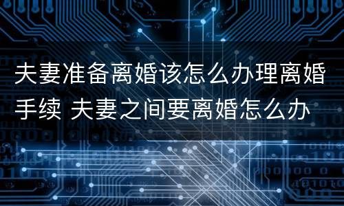 夫妻准备离婚该怎么办理离婚手续 夫妻之间要离婚怎么办