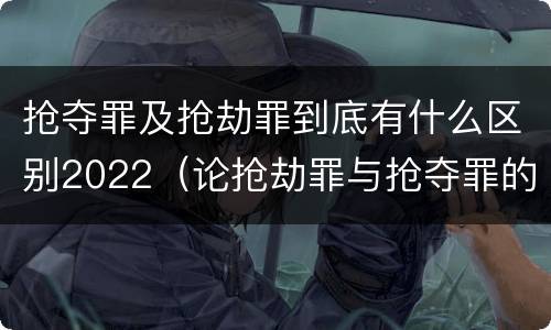 抢夺罪及抢劫罪到底有什么区别2022（论抢劫罪与抢夺罪的界限）