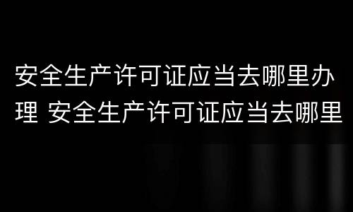 安全生产许可证应当去哪里办理 安全生产许可证应当去哪里办理呢