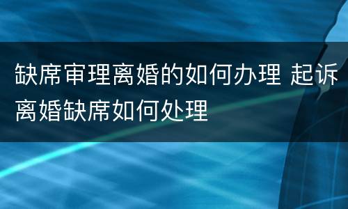 缺席审理离婚的如何办理 起诉离婚缺席如何处理