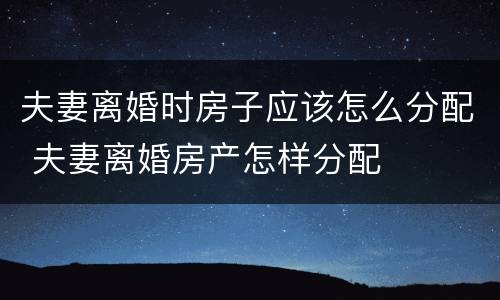 夫妻离婚时房子应该怎么分配 夫妻离婚房产怎样分配