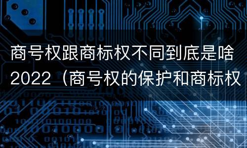 商号权跟商标权不同到底是啥2022（商号权的保护和商标权的保护一样是全国性范围的）
