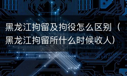 黑龙江拘留及拘役怎么区别（黑龙江拘留所什么时候收人）