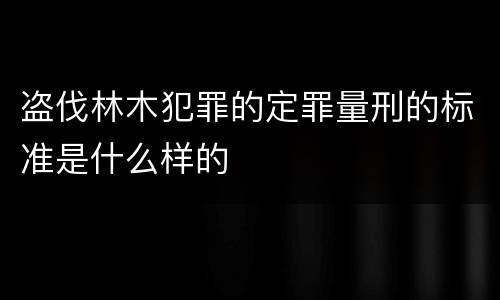 盗伐林木犯罪的定罪量刑的标准是什么样的