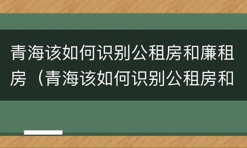 青海该如何识别公租房和廉租房（青海该如何识别公租房和廉租房的区别）