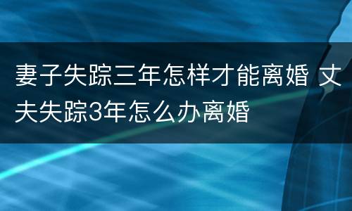 妻子失踪三年怎样才能离婚 丈夫失踪3年怎么办离婚