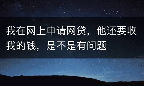 我在网上申请网贷，他还要收我的钱，是不是有问题