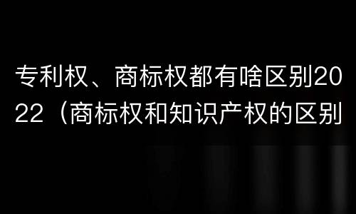 专利权、商标权都有啥区别2022（商标权和知识产权的区别）