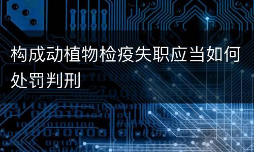 构成动植物检疫失职应当如何处罚判刑