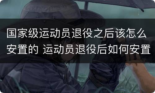 国家级运动员退役之后该怎么安置的 运动员退役后如何安置
