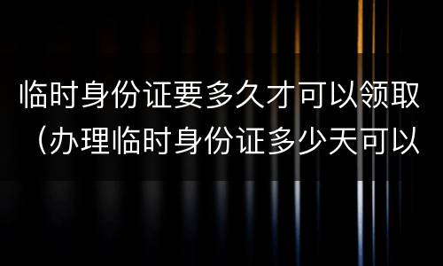 临时身份证要多久才可以领取（办理临时身份证多少天可以拿到）