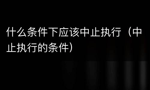什么条件下应该中止执行（中止执行的条件）