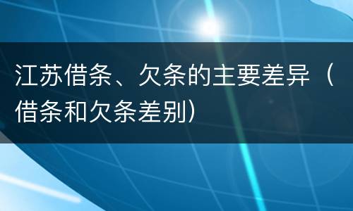 江苏借条、欠条的主要差异（借条和欠条差别）