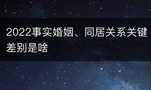 2022事实婚姻、同居关系关键差别是啥