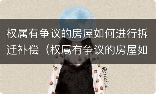 权属有争议的房屋如何进行拆迁补偿（权属有争议的房屋如何进行拆迁补偿）