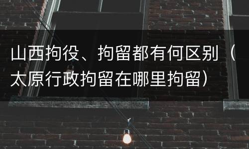 山西拘役、拘留都有何区别（太原行政拘留在哪里拘留）