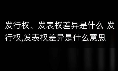 发行权、发表权差异是什么 发行权,发表权差异是什么意思