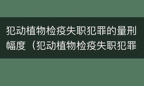 犯动植物检疫失职犯罪的量刑幅度（犯动植物检疫失职犯罪的量刑幅度有多大）