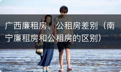 广西廉租房、公租房差别（南宁廉租房和公租房的区别）
