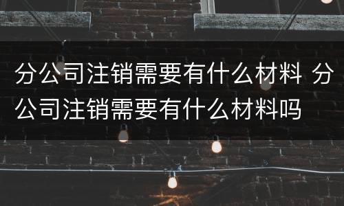 分公司注销需要有什么材料 分公司注销需要有什么材料吗