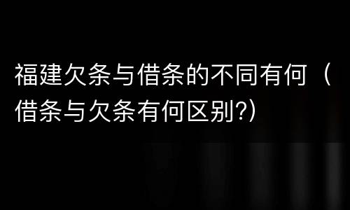 福建欠条与借条的不同有何（借条与欠条有何区别?）