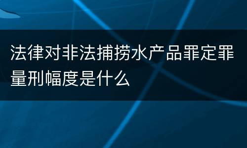 法律对非法捕捞水产品罪定罪量刑幅度是什么