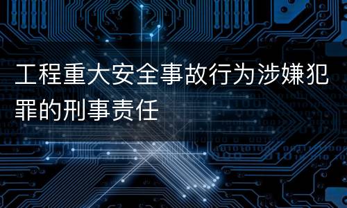工程重大安全事故行为涉嫌犯罪的刑事责任