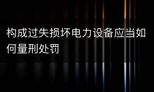 构成过失损坏电力设备应当如何量刑处罚