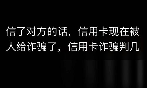 信了对方的话，信用卡现在被人给诈骗了，信用卡诈骗判几年